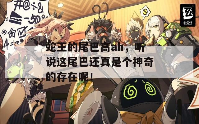 蛇王的尾巴高ah，聽說這尾巴還真是個神奇的存在呢！