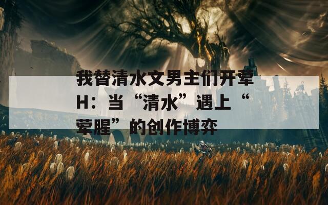 我替清水文男主們開葷H：當(dāng)“清水”遇上“葷腥”的創(chuàng)作博弈