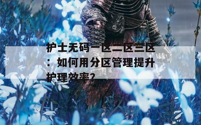 護(hù)士無(wú)碼一區(qū)二區(qū)三區(qū)：如何用分區(qū)管理提升護(hù)理效率？