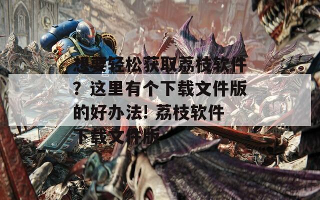 想要輕松獲取荔枝軟件？這里有個下載文件版的好辦法! 荔枝軟件下載文件版