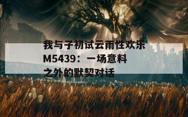 我與子初試云雨性歡樂M5439：一場意料之外的默契對話