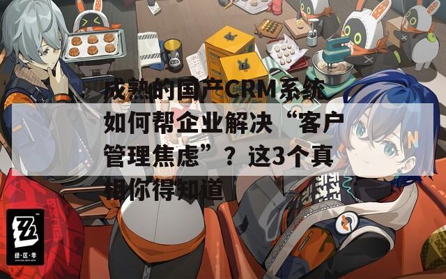 成熟的國產(chǎn)CRM系統(tǒng)如何幫企業(yè)解決“客戶管理焦慮”？這3個真相你得知道