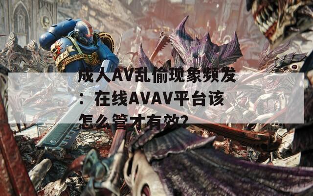 成人AV亂偷現(xiàn)象頻發(fā)：在線AVAV平臺(tái)該怎么管才有效？