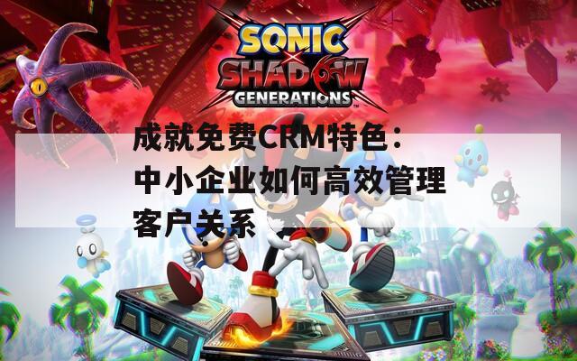 成就免費CRM特色：中小企業(yè)如何高效管理客戶關(guān)系