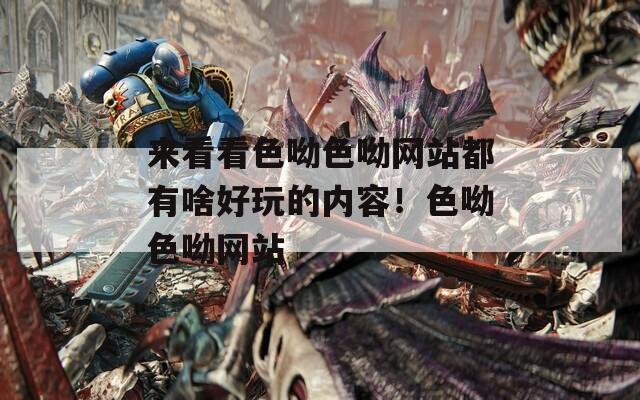 來看看色呦色呦網(wǎng)站都有啥好玩的內(nèi)容！色呦色呦網(wǎng)站