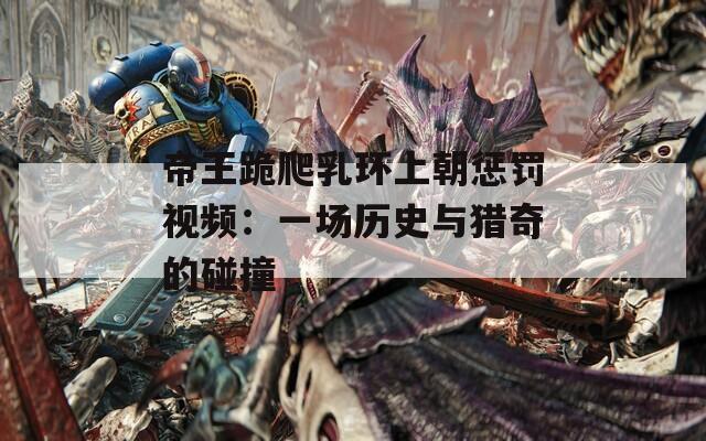 帝王跪爬乳環(huán)上朝懲罰視頻：一場(chǎng)歷史與獵奇的碰撞