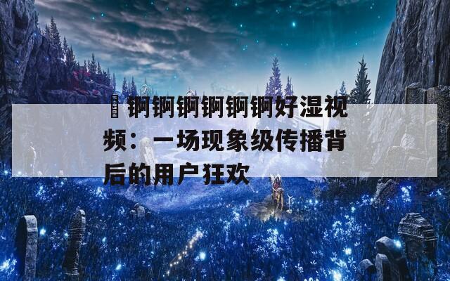 巜錒錒錒錒錒錒好濕視頻：一場(chǎng)現(xiàn)象級(jí)傳播背后的用戶狂歡