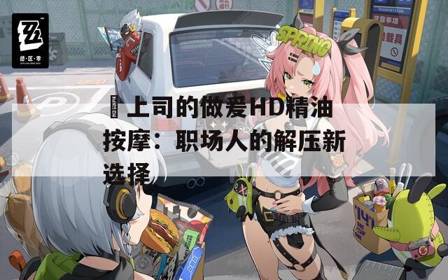 巜上司的做爰HD精油按摩：職場人的解壓新選擇