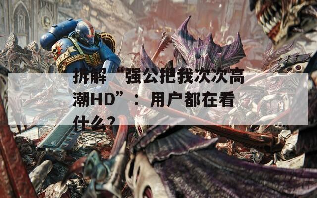 拆解“強(qiáng)公把我次次高潮HD”：用戶都在看什么？