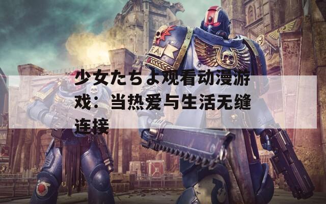 少女たちよ觀看動漫游戲：當熱愛與生活無縫連接