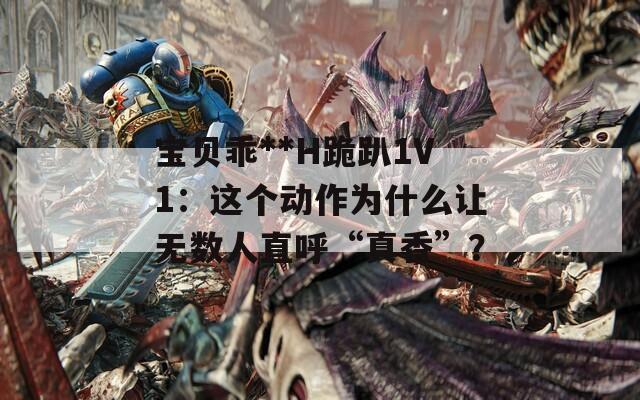 寶貝乖**H跪趴1V1：這個(gè)動(dòng)作為什么讓無數(shù)人直呼“真香”？