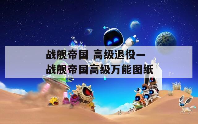 戰(zhàn)艦帝國 高級退役—戰(zhàn)艦帝國高級萬能圖紙