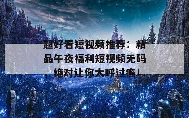 超好看短視頻推薦：精品午夜福利短視頻無碼，絕對讓你大呼過癮！
