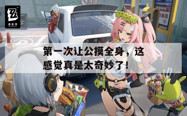 第一次讓公摸全身，這感覺真是太奇妙了！