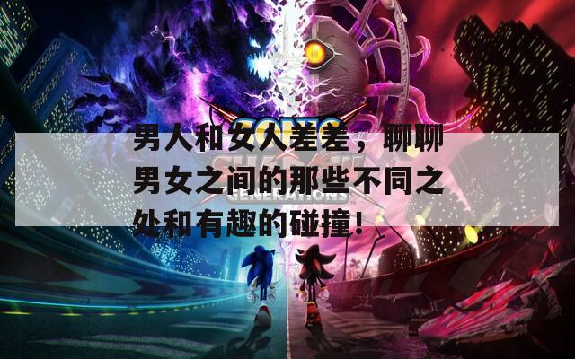 男人和女人差差，聊聊男女之間的那些不同之處和有趣的碰撞！