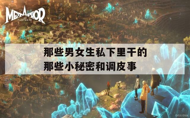 那些男女生私下里干的那些小秘密和調(diào)皮事