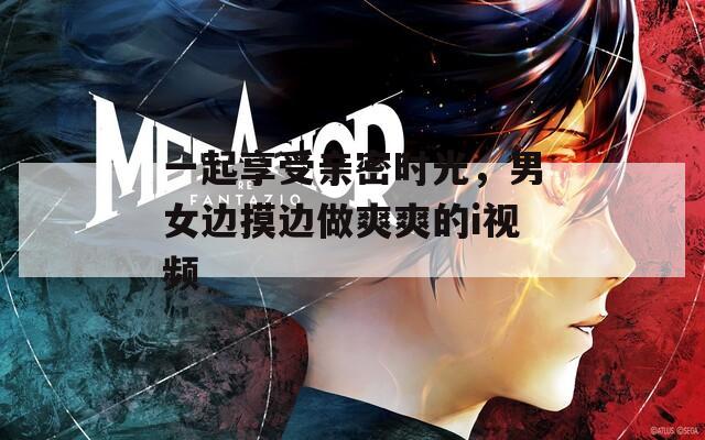 一起享受親密時(shí)光，男女邊摸邊做爽爽的i視頻