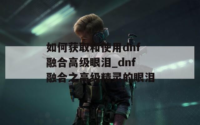 如何獲取和使用dnf融合高級眼淚_dnf融合之高級精靈的眼淚