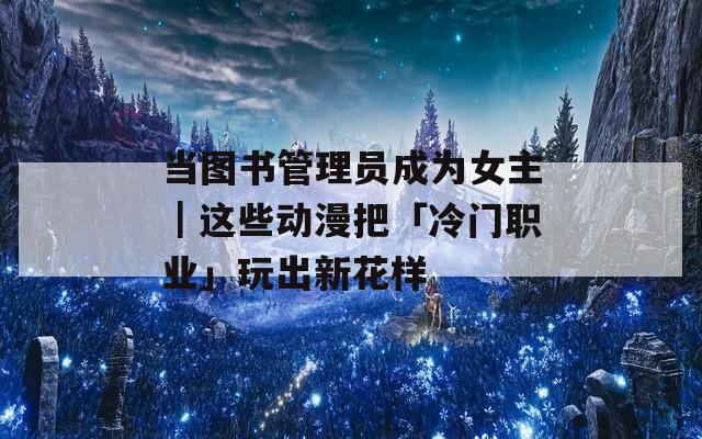 當(dāng)圖書管理員成為女主｜這些動(dòng)漫把「冷門職業(yè)」玩出新花樣