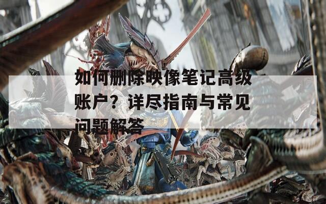 如何刪除映像筆記高級(jí)賬戶？詳盡指南與常見(jiàn)問(wèn)題解答