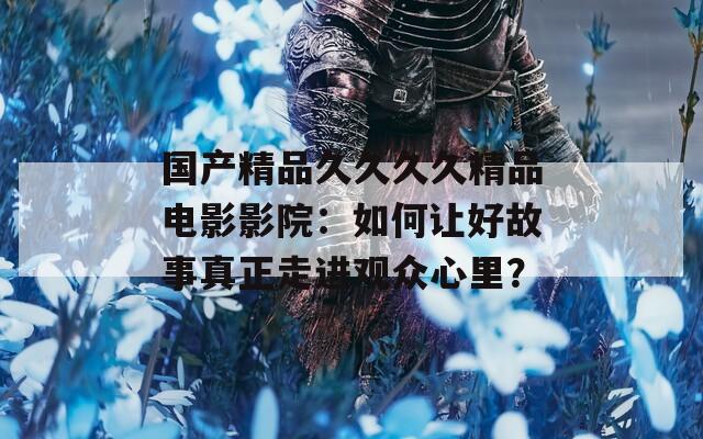 國產(chǎn)精品久久久久精品電影影院：如何讓好故事真正走進(jìn)觀眾心里？