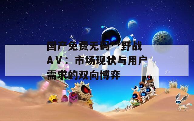 國產(chǎn)免費無碼**野戰(zhàn)AⅤ：市場現(xiàn)狀與用戶需求的雙向博弈