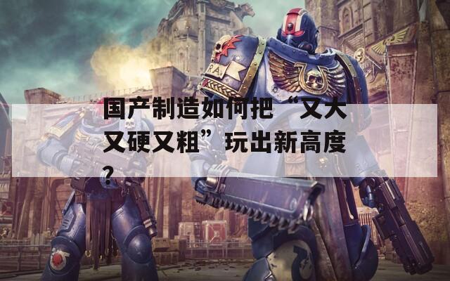 國產(chǎn)制造如何把“又大又硬又粗”玩出新高度？