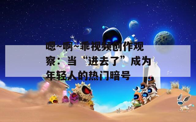 嗯～啊～乖視頻創(chuàng)作觀察：當(dāng)“進(jìn)去了”成為年輕人的熱門暗號(hào)