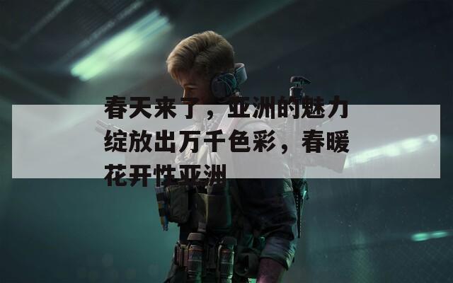 春天來了，亞洲的魅力綻放出萬千色彩，春暖花開性亞洲