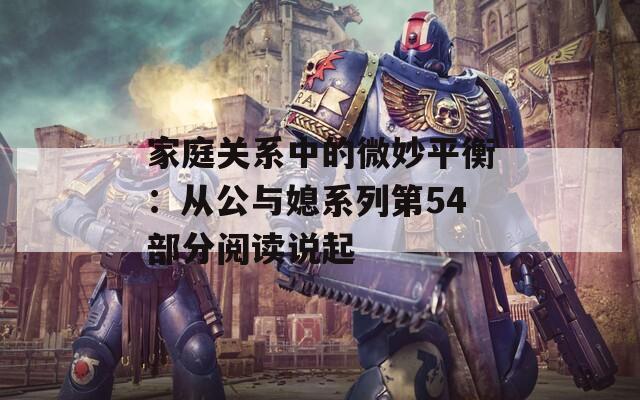 家庭關(guān)系中的微妙平衡：從公與媳系列第54部分閱讀說(shuō)起