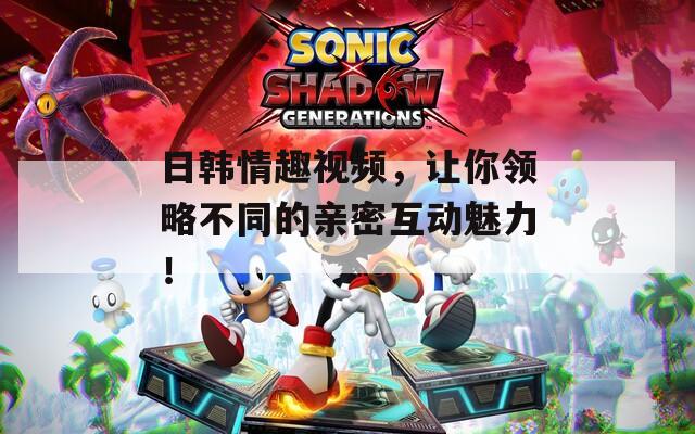 日韓情趣視頻，讓你領(lǐng)略不同的親密互動魅力！
