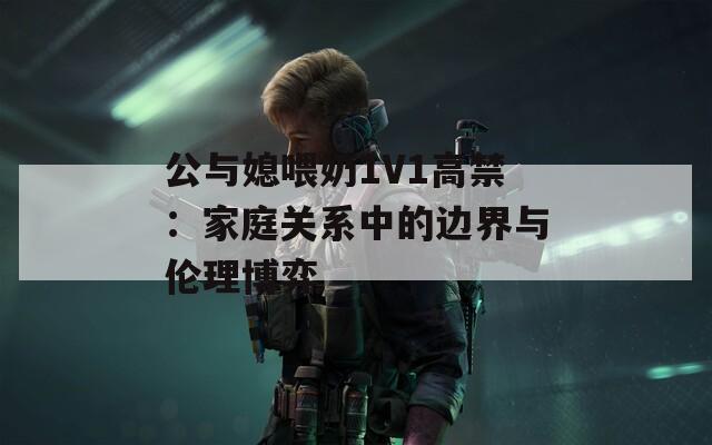 公與媳喂奶1V1高禁：家庭關(guān)系中的邊界與倫理博弈