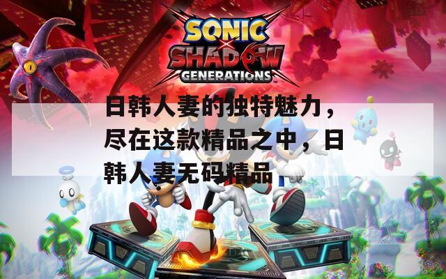 日韓人妻的獨特魅力，盡在這款精品之中，日韓人妻無碼精品