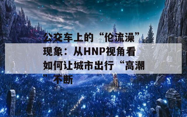 公交車上的“倫流澡”現(xiàn)象：從HNP視角看如何讓城市出行“高潮”不斷