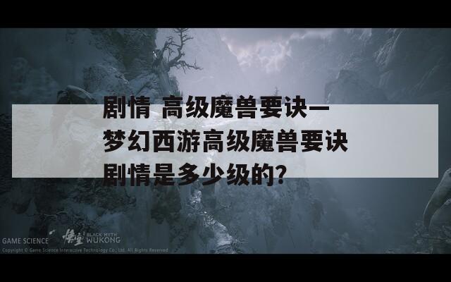 劇情 高級(jí)魔獸要訣—夢(mèng)幻西游高級(jí)魔獸要訣劇情是多少級(jí)的？