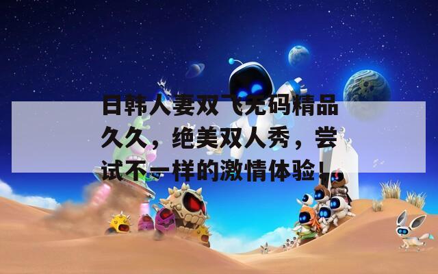 日韓人妻雙飛無碼精品久久，絕美雙人秀，嘗試不一樣的激情體驗(yàn)！
