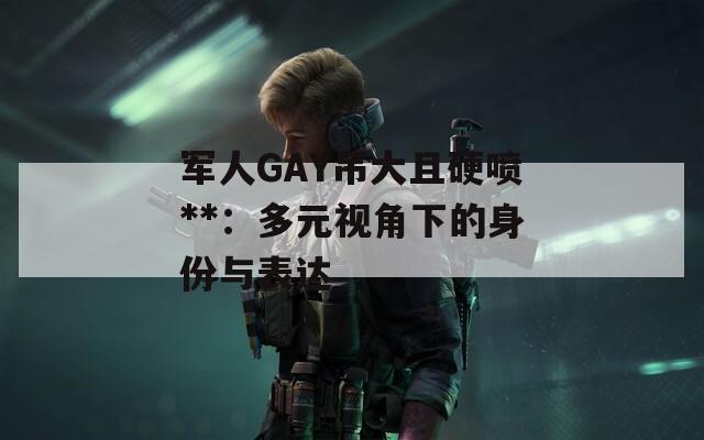軍人GAY吊大且硬噴**：多元視角下的身份與表達