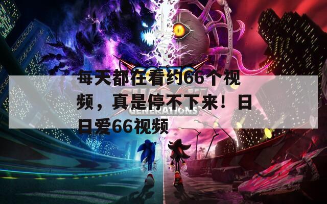 每天都在看約66個(gè)視頻，真是停不下來！日日愛66視頻