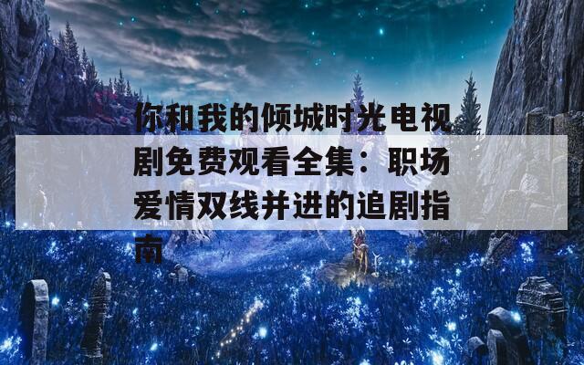 你和我的傾城時光電視劇免費觀看全集：職場愛情雙線并進(jìn)的追劇指南