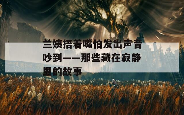 蘭姨捂著嘴怕發(fā)出聲音吵到——那些藏在寂靜里的故事