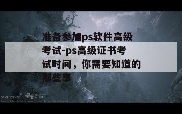 準備參加ps軟件高級考試-ps高級證書考試時間，你需要知道的那些事