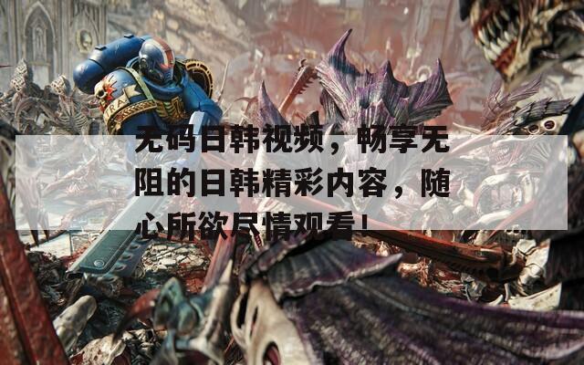 無碼日韓視頻，暢享無阻的日韓精彩內(nèi)容，隨心所欲盡情觀看！