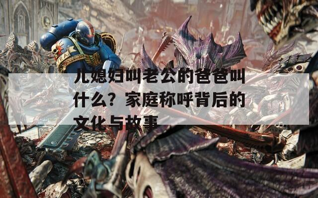 兒媳婦叫老公的爸爸叫什么？家庭稱呼背后的文化與故事