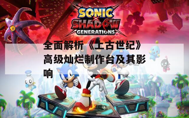 全面解析《上古世紀》高級燦爛制作臺及其影響