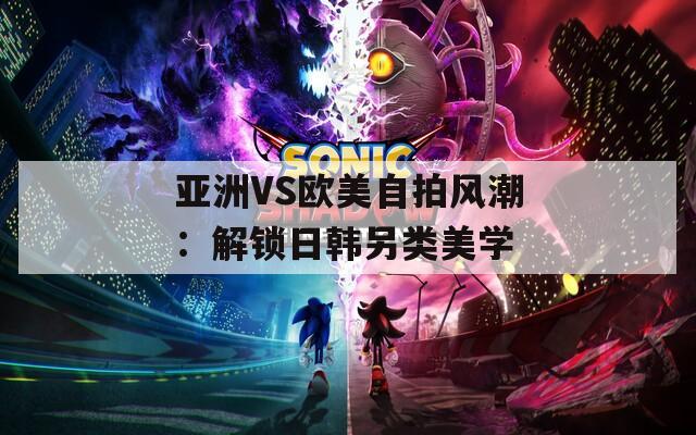 亞洲VS歐美自拍風(fēng)潮：解鎖日韓另類美學(xué)