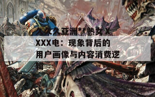 久久久亞洲**熟女ⅩXXX電：現(xiàn)象背后的用戶畫像與內(nèi)容消費邏輯