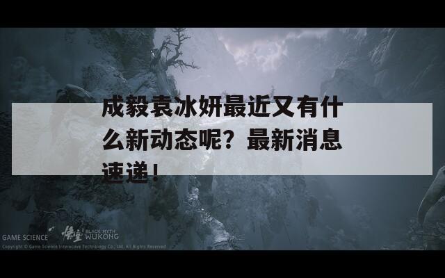 成毅袁冰妍最近又有什么新動態(tài)呢？最新消息速遞！