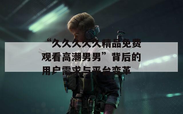 “久久久久久精品免費觀看高潮男男”背后的用戶需求與平臺變革