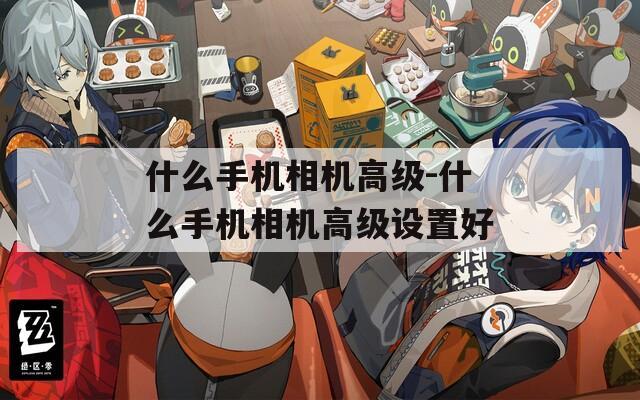 什么手機(jī)相機(jī)高級-什么手機(jī)相機(jī)高級設(shè)置好