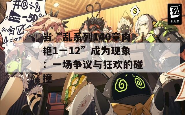 當“亂系列140章肉艷1一12”成為現象：一場爭議與狂歡的碰撞